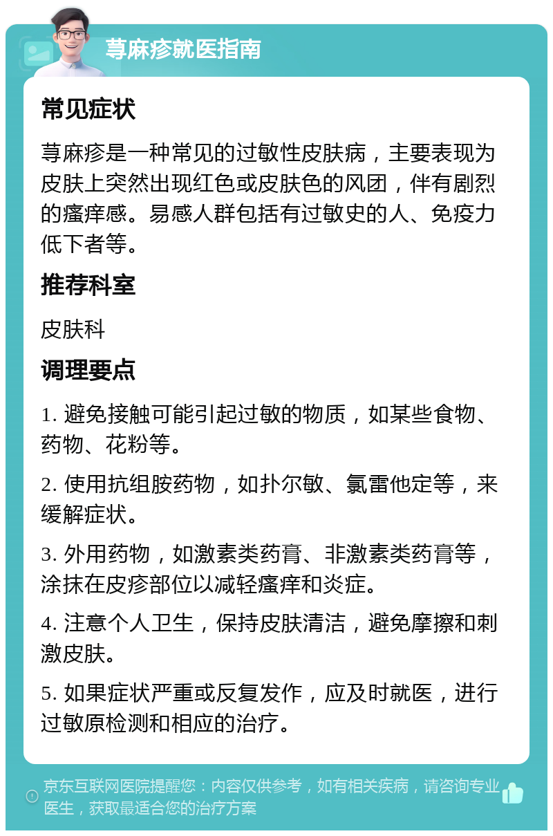 荨麻疹就医指南 常见症状 荨麻疹是一种常见的过敏性皮肤病，主要表现为皮肤上突然出现红色或皮肤色的风团，伴有剧烈的瘙痒感。易感人群包括有过敏史的人、免疫力低下者等。 推荐科室 皮肤科 调理要点 1. 避免接触可能引起过敏的物质，如某些食物、药物、花粉等。 2. 使用抗组胺药物，如扑尔敏、氯雷他定等，来缓解症状。 3. 外用药物，如激素类药膏、非激素类药膏等，涂抹在皮疹部位以减轻瘙痒和炎症。 4. 注意个人卫生，保持皮肤清洁，避免摩擦和刺激皮肤。 5. 如果症状严重或反复发作，应及时就医，进行过敏原检测和相应的治疗。