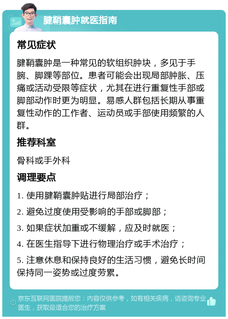 腱鞘囊肿就医指南 常见症状 腱鞘囊肿是一种常见的软组织肿块，多见于手腕、脚踝等部位。患者可能会出现局部肿胀、压痛或活动受限等症状，尤其在进行重复性手部或脚部动作时更为明显。易感人群包括长期从事重复性动作的工作者、运动员或手部使用频繁的人群。 推荐科室 骨科或手外科 调理要点 1. 使用腱鞘囊肿贴进行局部治疗； 2. 避免过度使用受影响的手部或脚部； 3. 如果症状加重或不缓解，应及时就医； 4. 在医生指导下进行物理治疗或手术治疗； 5. 注意休息和保持良好的生活习惯，避免长时间保持同一姿势或过度劳累。