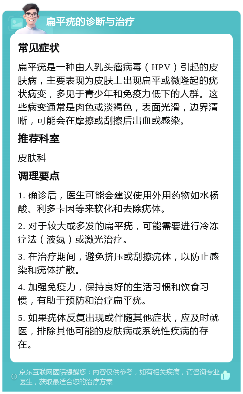 扁平疣的诊断与治疗 常见症状 扁平疣是一种由人乳头瘤病毒（HPV）引起的皮肤病，主要表现为皮肤上出现扁平或微隆起的疣状病变，多见于青少年和免疫力低下的人群。这些病变通常是肉色或淡褐色，表面光滑，边界清晰，可能会在摩擦或刮擦后出血或感染。 推荐科室 皮肤科 调理要点 1. 确诊后，医生可能会建议使用外用药物如水杨酸、利多卡因等来软化和去除疣体。 2. 对于较大或多发的扁平疣，可能需要进行冷冻疗法（液氮）或激光治疗。 3. 在治疗期间，避免挤压或刮擦疣体，以防止感染和疣体扩散。 4. 加强免疫力，保持良好的生活习惯和饮食习惯，有助于预防和治疗扁平疣。 5. 如果疣体反复出现或伴随其他症状，应及时就医，排除其他可能的皮肤病或系统性疾病的存在。