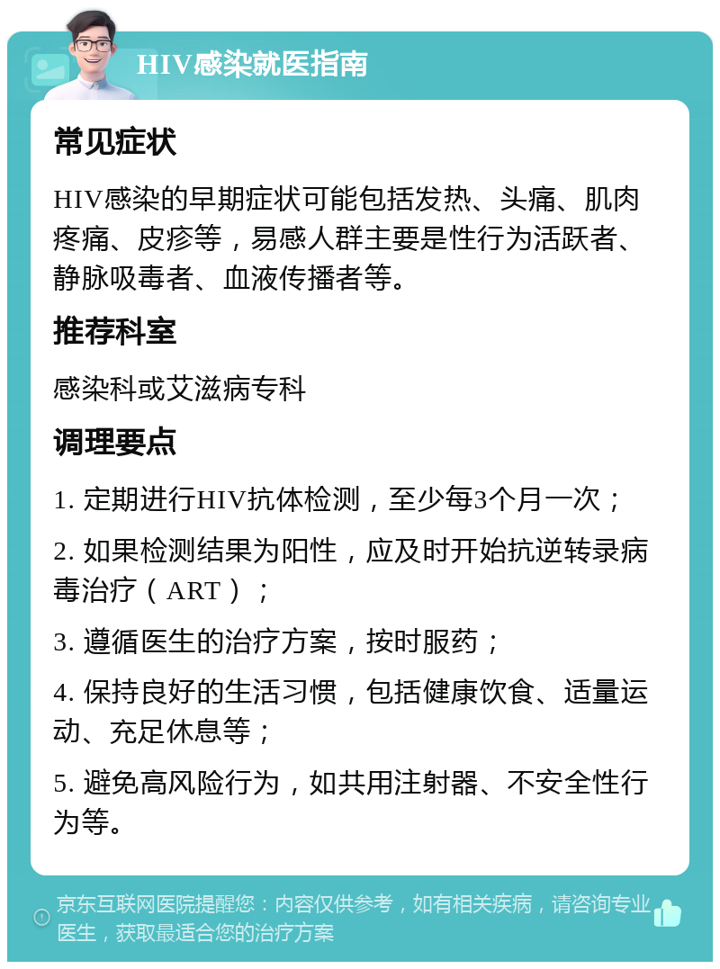 HIV感染就医指南 常见症状 HIV感染的早期症状可能包括发热、头痛、肌肉疼痛、皮疹等，易感人群主要是性行为活跃者、静脉吸毒者、血液传播者等。 推荐科室 感染科或艾滋病专科 调理要点 1. 定期进行HIV抗体检测，至少每3个月一次； 2. 如果检测结果为阳性，应及时开始抗逆转录病毒治疗（ART）； 3. 遵循医生的治疗方案，按时服药； 4. 保持良好的生活习惯，包括健康饮食、适量运动、充足休息等； 5. 避免高风险行为，如共用注射器、不安全性行为等。