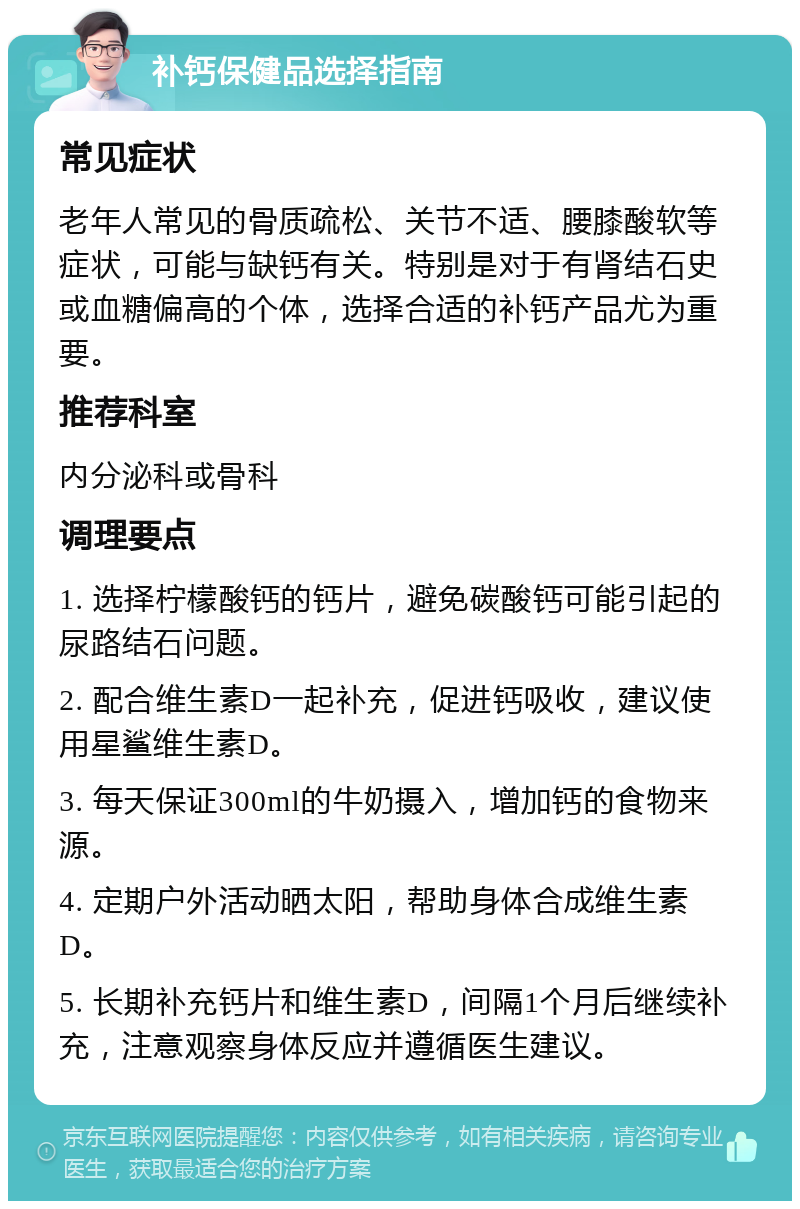 补钙保健品选择指南 常见症状 老年人常见的骨质疏松、关节不适、腰膝酸软等症状，可能与缺钙有关。特别是对于有肾结石史或血糖偏高的个体，选择合适的补钙产品尤为重要。 推荐科室 内分泌科或骨科 调理要点 1. 选择柠檬酸钙的钙片，避免碳酸钙可能引起的尿路结石问题。 2. 配合维生素D一起补充，促进钙吸收，建议使用星鲨维生素D。 3. 每天保证300ml的牛奶摄入，增加钙的食物来源。 4. 定期户外活动晒太阳，帮助身体合成维生素D。 5. 长期补充钙片和维生素D，间隔1个月后继续补充，注意观察身体反应并遵循医生建议。