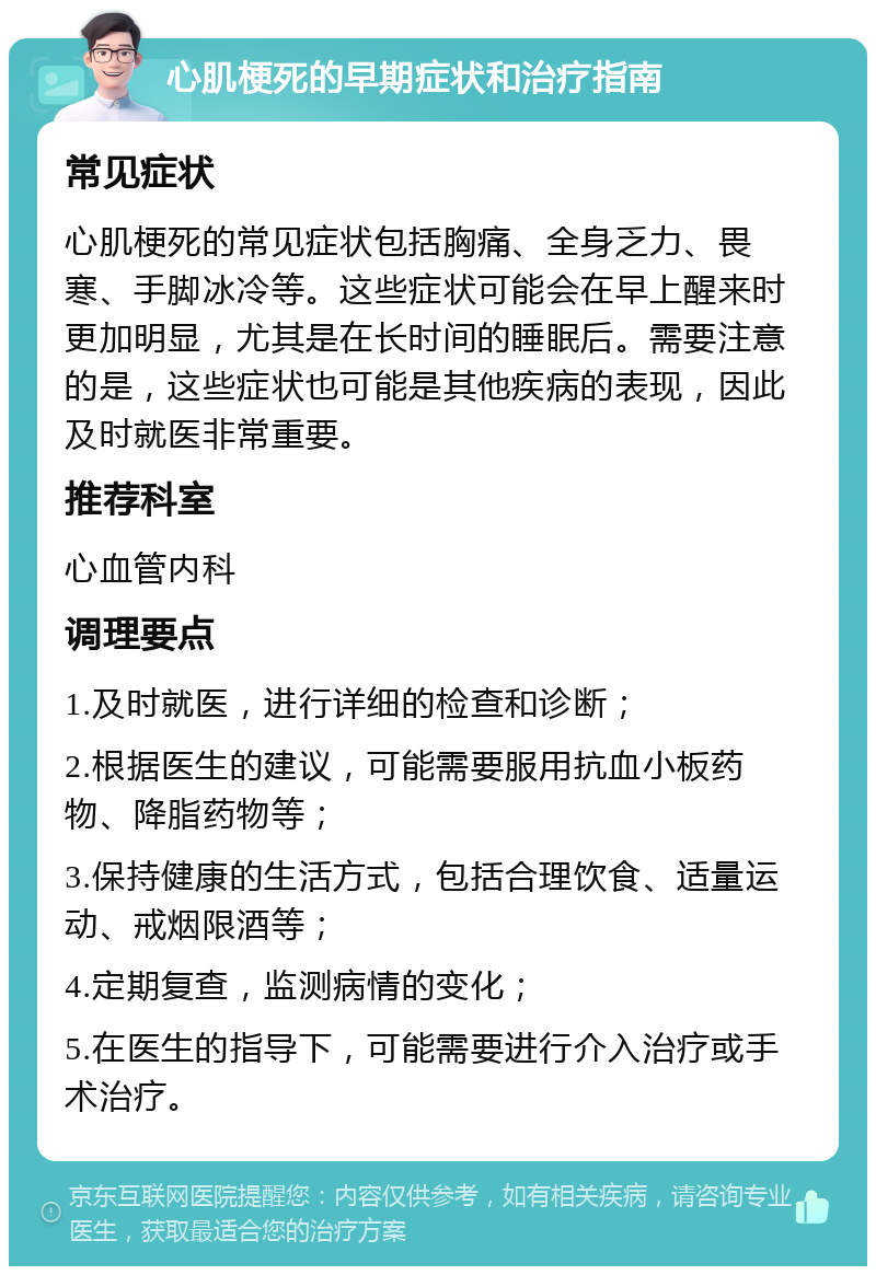 心肌梗死的早期症状和治疗指南 常见症状 心肌梗死的常见症状包括胸痛、全身乏力、畏寒、手脚冰冷等。这些症状可能会在早上醒来时更加明显，尤其是在长时间的睡眠后。需要注意的是，这些症状也可能是其他疾病的表现，因此及时就医非常重要。 推荐科室 心血管内科 调理要点 1.及时就医，进行详细的检查和诊断； 2.根据医生的建议，可能需要服用抗血小板药物、降脂药物等； 3.保持健康的生活方式，包括合理饮食、适量运动、戒烟限酒等； 4.定期复查，监测病情的变化； 5.在医生的指导下，可能需要进行介入治疗或手术治疗。