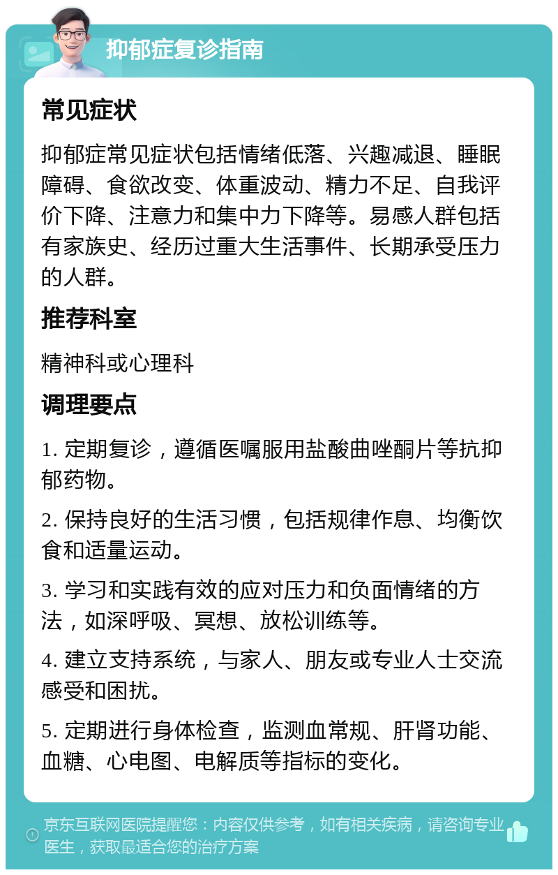 抑郁症复诊指南 常见症状 抑郁症常见症状包括情绪低落、兴趣减退、睡眠障碍、食欲改变、体重波动、精力不足、自我评价下降、注意力和集中力下降等。易感人群包括有家族史、经历过重大生活事件、长期承受压力的人群。 推荐科室 精神科或心理科 调理要点 1. 定期复诊，遵循医嘱服用盐酸曲唑酮片等抗抑郁药物。 2. 保持良好的生活习惯，包括规律作息、均衡饮食和适量运动。 3. 学习和实践有效的应对压力和负面情绪的方法，如深呼吸、冥想、放松训练等。 4. 建立支持系统，与家人、朋友或专业人士交流感受和困扰。 5. 定期进行身体检查，监测血常规、肝肾功能、血糖、心电图、电解质等指标的变化。