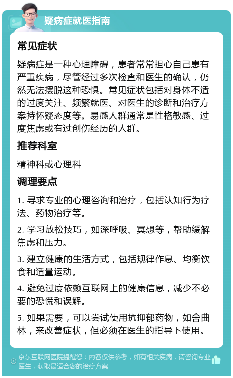 疑病症就医指南 常见症状 疑病症是一种心理障碍，患者常常担心自己患有严重疾病，尽管经过多次检查和医生的确认，仍然无法摆脱这种恐惧。常见症状包括对身体不适的过度关注、频繁就医、对医生的诊断和治疗方案持怀疑态度等。易感人群通常是性格敏感、过度焦虑或有过创伤经历的人群。 推荐科室 精神科或心理科 调理要点 1. 寻求专业的心理咨询和治疗，包括认知行为疗法、药物治疗等。 2. 学习放松技巧，如深呼吸、冥想等，帮助缓解焦虑和压力。 3. 建立健康的生活方式，包括规律作息、均衡饮食和适量运动。 4. 避免过度依赖互联网上的健康信息，减少不必要的恐慌和误解。 5. 如果需要，可以尝试使用抗抑郁药物，如舍曲林，来改善症状，但必须在医生的指导下使用。