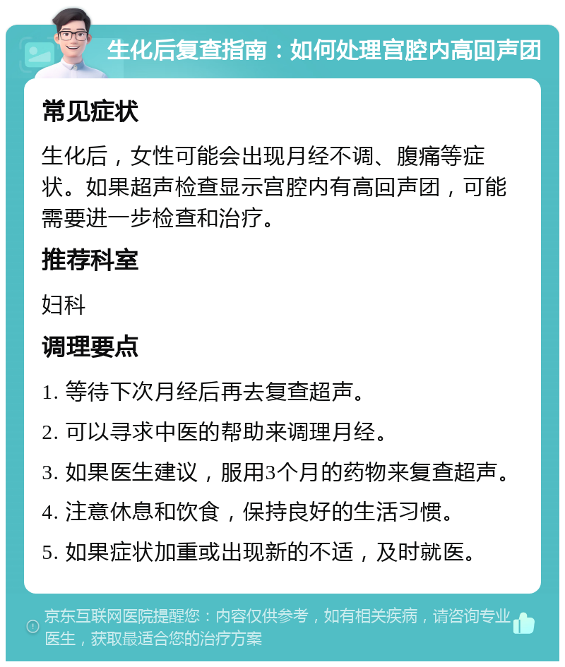 生化后复查指南：如何处理宫腔内高回声团 常见症状 生化后，女性可能会出现月经不调、腹痛等症状。如果超声检查显示宫腔内有高回声团，可能需要进一步检查和治疗。 推荐科室 妇科 调理要点 1. 等待下次月经后再去复查超声。 2. 可以寻求中医的帮助来调理月经。 3. 如果医生建议，服用3个月的药物来复查超声。 4. 注意休息和饮食，保持良好的生活习惯。 5. 如果症状加重或出现新的不适，及时就医。