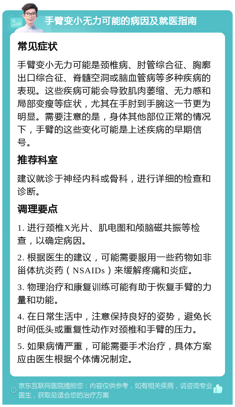 手臂变小无力可能的病因及就医指南 常见症状 手臂变小无力可能是颈椎病、肘管综合征、胸廓出口综合征、脊髓空洞或脑血管病等多种疾病的表现。这些疾病可能会导致肌肉萎缩、无力感和局部变瘦等症状，尤其在手肘到手腕这一节更为明显。需要注意的是，身体其他部位正常的情况下，手臂的这些变化可能是上述疾病的早期信号。 推荐科室 建议就诊于神经内科或骨科，进行详细的检查和诊断。 调理要点 1. 进行颈椎X光片、肌电图和颅脑磁共振等检查，以确定病因。 2. 根据医生的建议，可能需要服用一些药物如非甾体抗炎药（NSAIDs）来缓解疼痛和炎症。 3. 物理治疗和康复训练可能有助于恢复手臂的力量和功能。 4. 在日常生活中，注意保持良好的姿势，避免长时间低头或重复性动作对颈椎和手臂的压力。 5. 如果病情严重，可能需要手术治疗，具体方案应由医生根据个体情况制定。