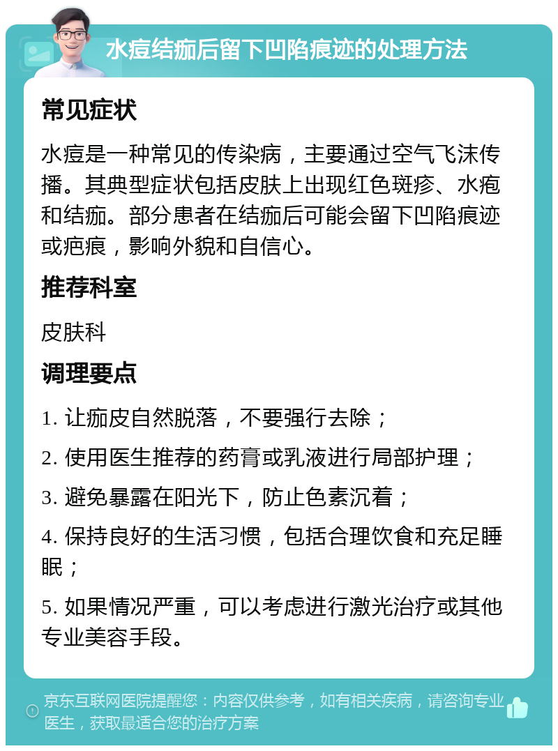 水痘结痂后留下凹陷痕迹的处理方法 常见症状 水痘是一种常见的传染病，主要通过空气飞沫传播。其典型症状包括皮肤上出现红色斑疹、水疱和结痂。部分患者在结痂后可能会留下凹陷痕迹或疤痕，影响外貌和自信心。 推荐科室 皮肤科 调理要点 1. 让痂皮自然脱落，不要强行去除； 2. 使用医生推荐的药膏或乳液进行局部护理； 3. 避免暴露在阳光下，防止色素沉着； 4. 保持良好的生活习惯，包括合理饮食和充足睡眠； 5. 如果情况严重，可以考虑进行激光治疗或其他专业美容手段。