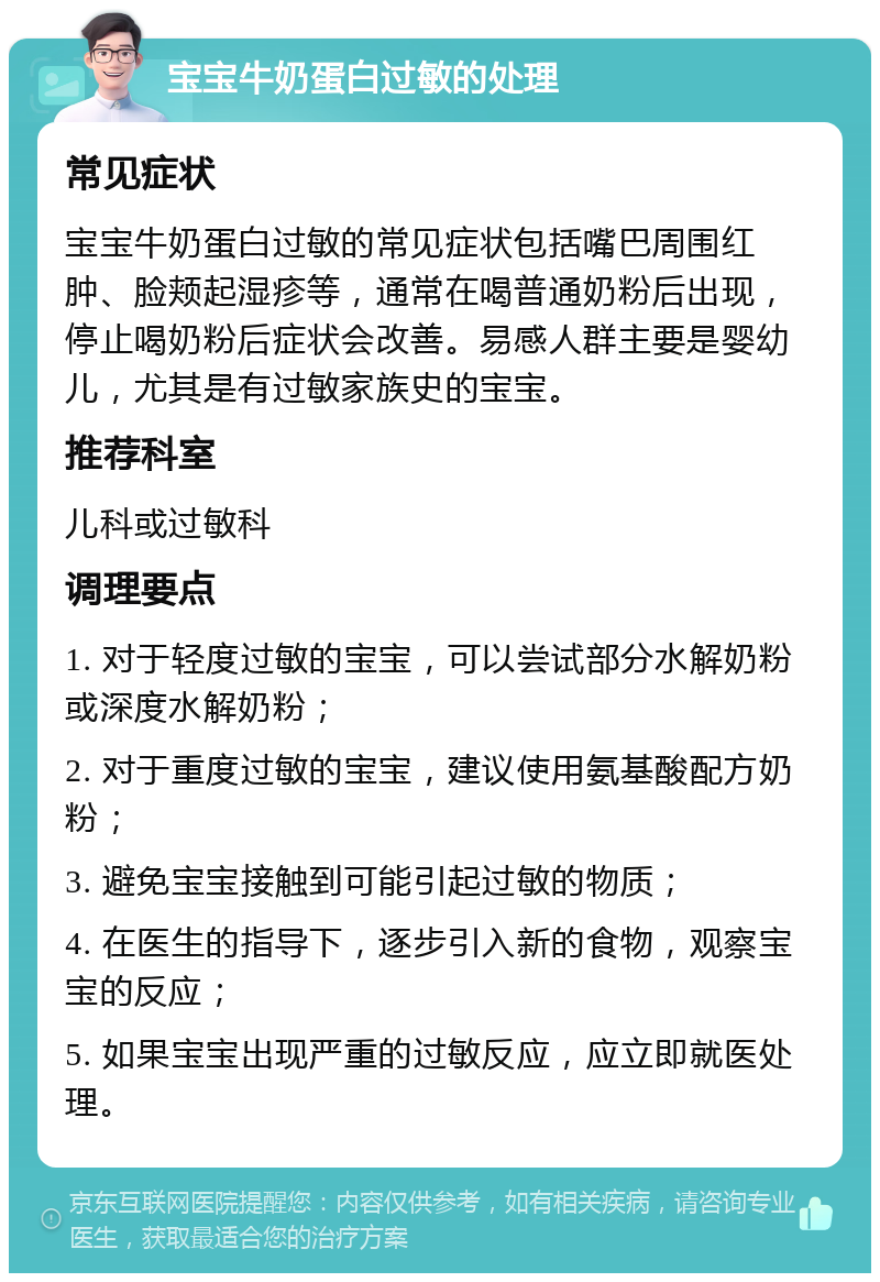 宝宝牛奶蛋白过敏的处理 常见症状 宝宝牛奶蛋白过敏的常见症状包括嘴巴周围红肿、脸颊起湿疹等，通常在喝普通奶粉后出现，停止喝奶粉后症状会改善。易感人群主要是婴幼儿，尤其是有过敏家族史的宝宝。 推荐科室 儿科或过敏科 调理要点 1. 对于轻度过敏的宝宝，可以尝试部分水解奶粉或深度水解奶粉； 2. 对于重度过敏的宝宝，建议使用氨基酸配方奶粉； 3. 避免宝宝接触到可能引起过敏的物质； 4. 在医生的指导下，逐步引入新的食物，观察宝宝的反应； 5. 如果宝宝出现严重的过敏反应，应立即就医处理。