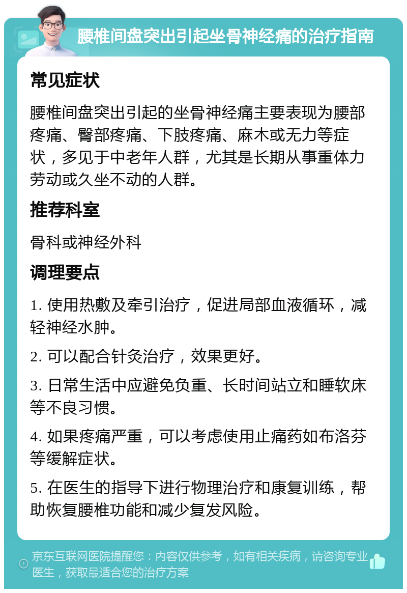 腰椎间盘突出引起坐骨神经痛的治疗指南 常见症状 腰椎间盘突出引起的坐骨神经痛主要表现为腰部疼痛、臀部疼痛、下肢疼痛、麻木或无力等症状，多见于中老年人群，尤其是长期从事重体力劳动或久坐不动的人群。 推荐科室 骨科或神经外科 调理要点 1. 使用热敷及牵引治疗，促进局部血液循环，减轻神经水肿。 2. 可以配合针灸治疗，效果更好。 3. 日常生活中应避免负重、长时间站立和睡软床等不良习惯。 4. 如果疼痛严重，可以考虑使用止痛药如布洛芬等缓解症状。 5. 在医生的指导下进行物理治疗和康复训练，帮助恢复腰椎功能和减少复发风险。