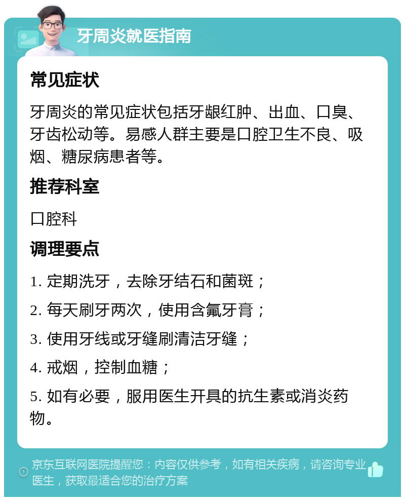 牙周炎就医指南 常见症状 牙周炎的常见症状包括牙龈红肿、出血、口臭、牙齿松动等。易感人群主要是口腔卫生不良、吸烟、糖尿病患者等。 推荐科室 口腔科 调理要点 1. 定期洗牙，去除牙结石和菌斑； 2. 每天刷牙两次，使用含氟牙膏； 3. 使用牙线或牙缝刷清洁牙缝； 4. 戒烟，控制血糖； 5. 如有必要，服用医生开具的抗生素或消炎药物。