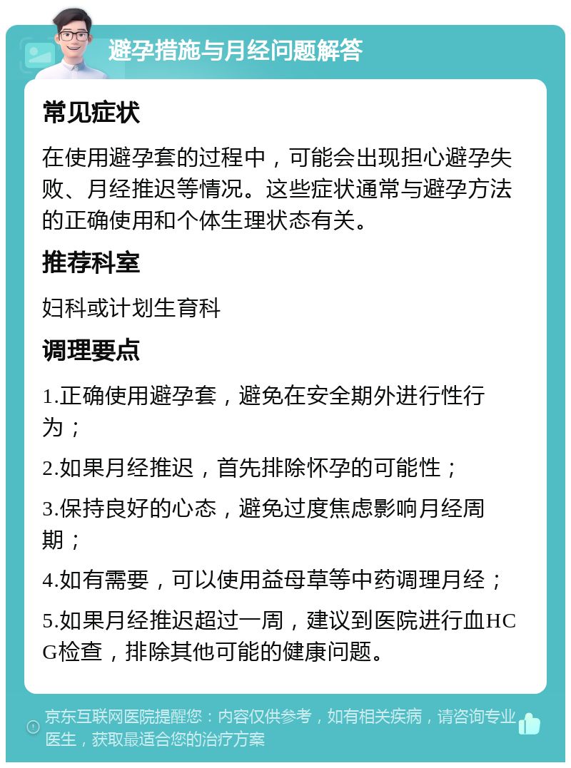 避孕措施与月经问题解答 常见症状 在使用避孕套的过程中，可能会出现担心避孕失败、月经推迟等情况。这些症状通常与避孕方法的正确使用和个体生理状态有关。 推荐科室 妇科或计划生育科 调理要点 1.正确使用避孕套，避免在安全期外进行性行为； 2.如果月经推迟，首先排除怀孕的可能性； 3.保持良好的心态，避免过度焦虑影响月经周期； 4.如有需要，可以使用益母草等中药调理月经； 5.如果月经推迟超过一周，建议到医院进行血HCG检查，排除其他可能的健康问题。