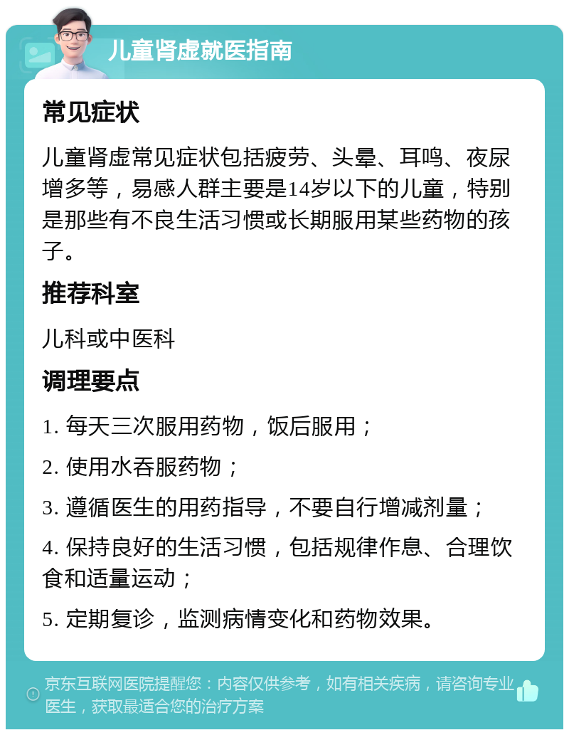 儿童肾虚就医指南 常见症状 儿童肾虚常见症状包括疲劳、头晕、耳鸣、夜尿增多等，易感人群主要是14岁以下的儿童，特别是那些有不良生活习惯或长期服用某些药物的孩子。 推荐科室 儿科或中医科 调理要点 1. 每天三次服用药物，饭后服用； 2. 使用水吞服药物； 3. 遵循医生的用药指导，不要自行增减剂量； 4. 保持良好的生活习惯，包括规律作息、合理饮食和适量运动； 5. 定期复诊，监测病情变化和药物效果。