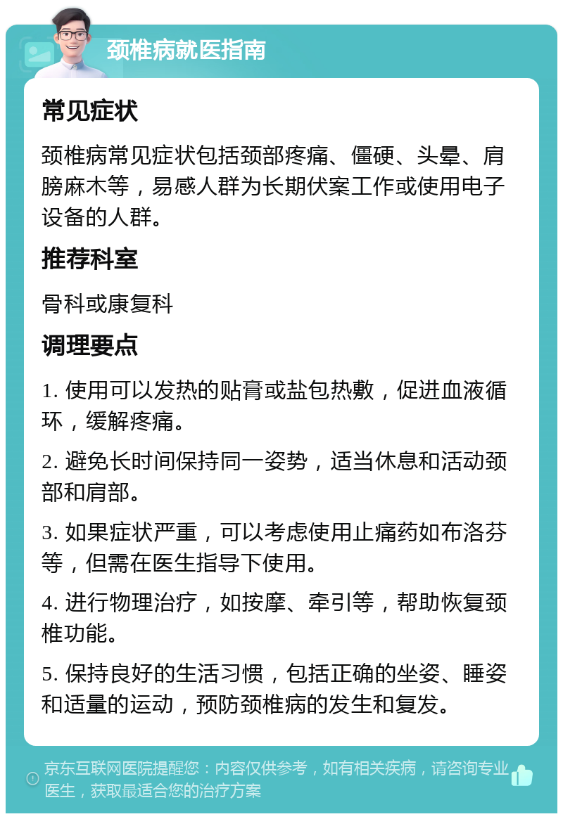 颈椎病就医指南 常见症状 颈椎病常见症状包括颈部疼痛、僵硬、头晕、肩膀麻木等，易感人群为长期伏案工作或使用电子设备的人群。 推荐科室 骨科或康复科 调理要点 1. 使用可以发热的贴膏或盐包热敷，促进血液循环，缓解疼痛。 2. 避免长时间保持同一姿势，适当休息和活动颈部和肩部。 3. 如果症状严重，可以考虑使用止痛药如布洛芬等，但需在医生指导下使用。 4. 进行物理治疗，如按摩、牵引等，帮助恢复颈椎功能。 5. 保持良好的生活习惯，包括正确的坐姿、睡姿和适量的运动，预防颈椎病的发生和复发。