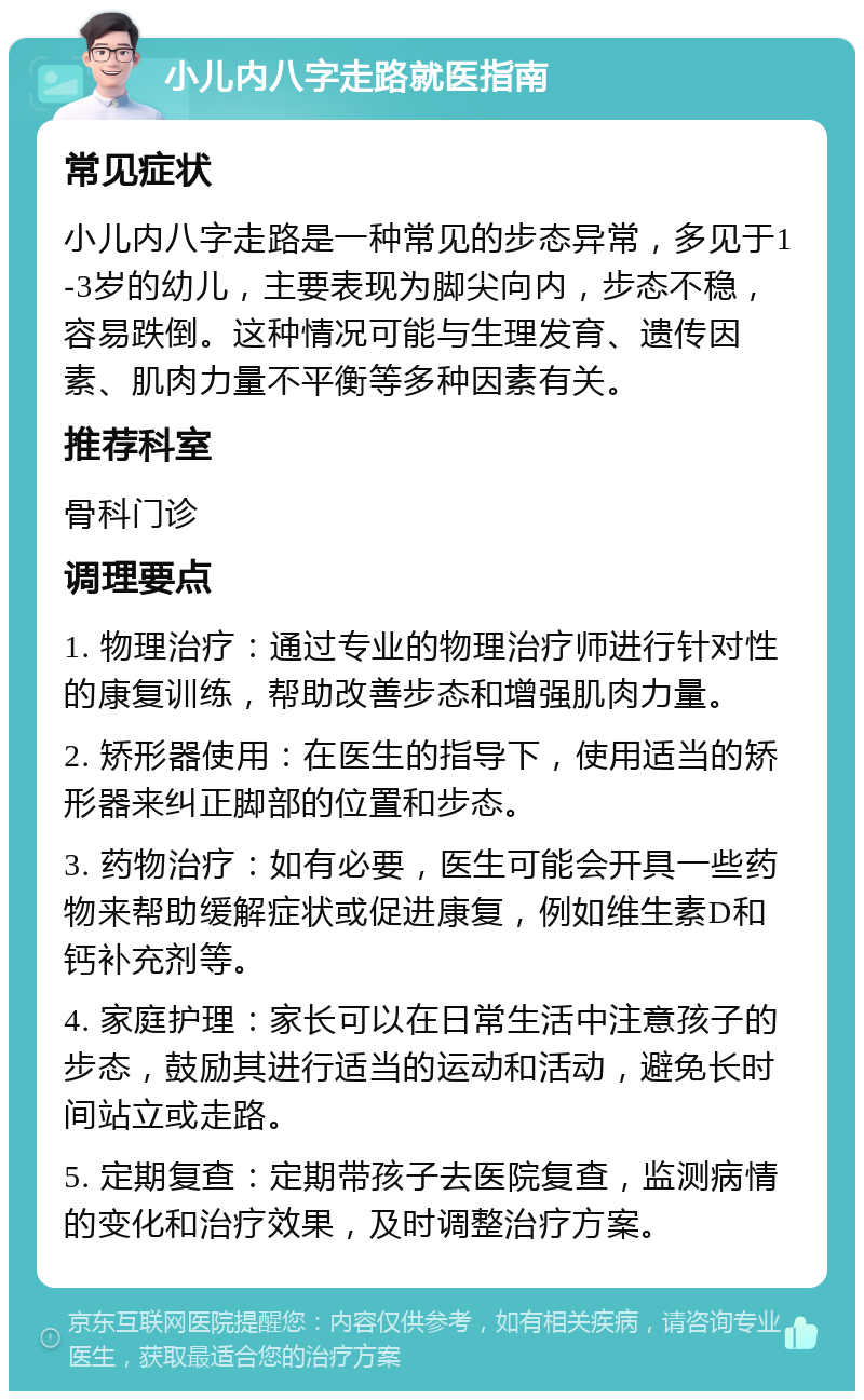 小儿内八字走路就医指南 常见症状 小儿内八字走路是一种常见的步态异常，多见于1-3岁的幼儿，主要表现为脚尖向内，步态不稳，容易跌倒。这种情况可能与生理发育、遗传因素、肌肉力量不平衡等多种因素有关。 推荐科室 骨科门诊 调理要点 1. 物理治疗：通过专业的物理治疗师进行针对性的康复训练，帮助改善步态和增强肌肉力量。 2. 矫形器使用：在医生的指导下，使用适当的矫形器来纠正脚部的位置和步态。 3. 药物治疗：如有必要，医生可能会开具一些药物来帮助缓解症状或促进康复，例如维生素D和钙补充剂等。 4. 家庭护理：家长可以在日常生活中注意孩子的步态，鼓励其进行适当的运动和活动，避免长时间站立或走路。 5. 定期复查：定期带孩子去医院复查，监测病情的变化和治疗效果，及时调整治疗方案。