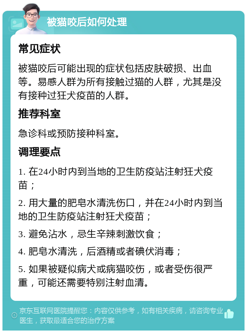 被猫咬后如何处理 常见症状 被猫咬后可能出现的症状包括皮肤破损、出血等。易感人群为所有接触过猫的人群，尤其是没有接种过狂犬疫苗的人群。 推荐科室 急诊科或预防接种科室。 调理要点 1. 在24小时内到当地的卫生防疫站注射狂犬疫苗； 2. 用大量的肥皂水清洗伤口，并在24小时内到当地的卫生防疫站注射狂犬疫苗； 3. 避免沾水，忌生辛辣刺激饮食； 4. 肥皂水清洗，后酒精或者碘伏消毒； 5. 如果被疑似病犬或病猫咬伤，或者受伤很严重，可能还需要特别注射血清。