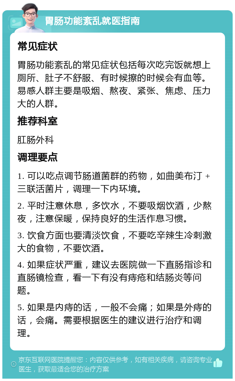 胃肠功能紊乱就医指南 常见症状 胃肠功能紊乱的常见症状包括每次吃完饭就想上厕所、肚子不舒服、有时候擦的时候会有血等。易感人群主要是吸烟、熬夜、紧张、焦虑、压力大的人群。 推荐科室 肛肠外科 调理要点 1. 可以吃点调节肠道菌群的药物，如曲美布汀 + 三联活菌片，调理一下内环境。 2. 平时注意休息，多饮水，不要吸烟饮酒，少熬夜，注意保暖，保持良好的生活作息习惯。 3. 饮食方面也要清淡饮食，不要吃辛辣生冷刺激大的食物，不要饮酒。 4. 如果症状严重，建议去医院做一下直肠指诊和直肠镜检查，看一下有没有痔疮和结肠炎等问题。 5. 如果是内痔的话，一般不会痛；如果是外痔的话，会痛。需要根据医生的建议进行治疗和调理。