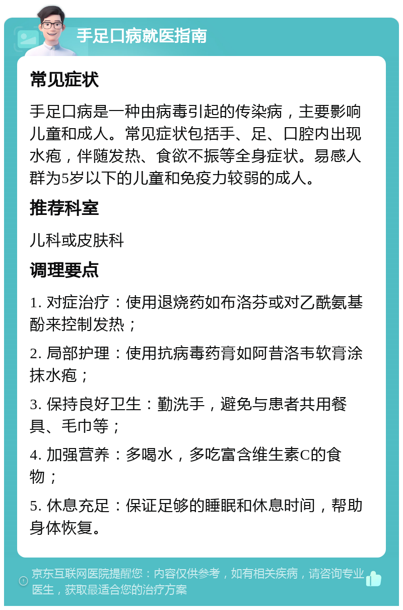 手足口病就医指南 常见症状 手足口病是一种由病毒引起的传染病，主要影响儿童和成人。常见症状包括手、足、口腔内出现水疱，伴随发热、食欲不振等全身症状。易感人群为5岁以下的儿童和免疫力较弱的成人。 推荐科室 儿科或皮肤科 调理要点 1. 对症治疗：使用退烧药如布洛芬或对乙酰氨基酚来控制发热； 2. 局部护理：使用抗病毒药膏如阿昔洛韦软膏涂抹水疱； 3. 保持良好卫生：勤洗手，避免与患者共用餐具、毛巾等； 4. 加强营养：多喝水，多吃富含维生素C的食物； 5. 休息充足：保证足够的睡眠和休息时间，帮助身体恢复。