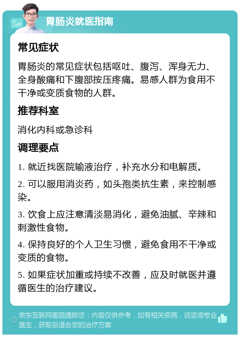 胃肠炎就医指南 常见症状 胃肠炎的常见症状包括呕吐、腹泻、浑身无力、全身酸痛和下腹部按压疼痛。易感人群为食用不干净或变质食物的人群。 推荐科室 消化内科或急诊科 调理要点 1. 就近找医院输液治疗，补充水分和电解质。 2. 可以服用消炎药，如头孢类抗生素，来控制感染。 3. 饮食上应注意清淡易消化，避免油腻、辛辣和刺激性食物。 4. 保持良好的个人卫生习惯，避免食用不干净或变质的食物。 5. 如果症状加重或持续不改善，应及时就医并遵循医生的治疗建议。