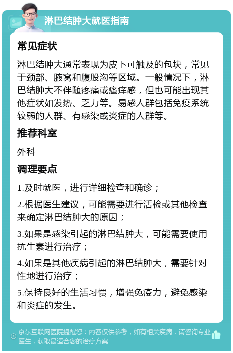 淋巴结肿大就医指南 常见症状 淋巴结肿大通常表现为皮下可触及的包块，常见于颈部、腋窝和腹股沟等区域。一般情况下，淋巴结肿大不伴随疼痛或瘙痒感，但也可能出现其他症状如发热、乏力等。易感人群包括免疫系统较弱的人群、有感染或炎症的人群等。 推荐科室 外科 调理要点 1.及时就医，进行详细检查和确诊； 2.根据医生建议，可能需要进行活检或其他检查来确定淋巴结肿大的原因； 3.如果是感染引起的淋巴结肿大，可能需要使用抗生素进行治疗； 4.如果是其他疾病引起的淋巴结肿大，需要针对性地进行治疗； 5.保持良好的生活习惯，增强免疫力，避免感染和炎症的发生。