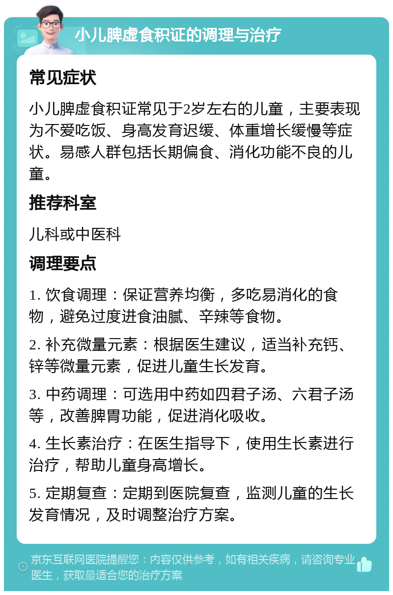 小儿脾虚食积证的调理与治疗 常见症状 小儿脾虚食积证常见于2岁左右的儿童，主要表现为不爱吃饭、身高发育迟缓、体重增长缓慢等症状。易感人群包括长期偏食、消化功能不良的儿童。 推荐科室 儿科或中医科 调理要点 1. 饮食调理：保证营养均衡，多吃易消化的食物，避免过度进食油腻、辛辣等食物。 2. 补充微量元素：根据医生建议，适当补充钙、锌等微量元素，促进儿童生长发育。 3. 中药调理：可选用中药如四君子汤、六君子汤等，改善脾胃功能，促进消化吸收。 4. 生长素治疗：在医生指导下，使用生长素进行治疗，帮助儿童身高增长。 5. 定期复查：定期到医院复查，监测儿童的生长发育情况，及时调整治疗方案。