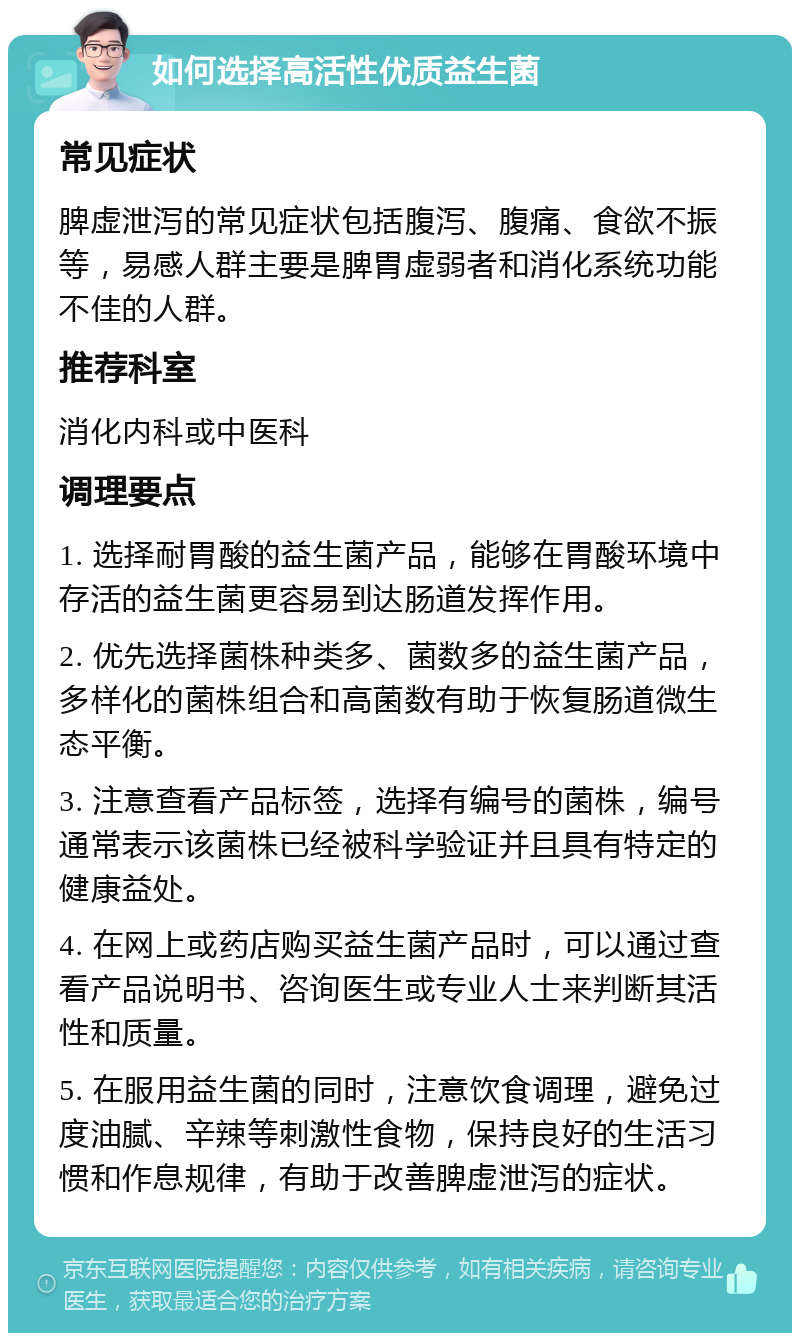 如何选择高活性优质益生菌 常见症状 脾虚泄泻的常见症状包括腹泻、腹痛、食欲不振等，易感人群主要是脾胃虚弱者和消化系统功能不佳的人群。 推荐科室 消化内科或中医科 调理要点 1. 选择耐胃酸的益生菌产品，能够在胃酸环境中存活的益生菌更容易到达肠道发挥作用。 2. 优先选择菌株种类多、菌数多的益生菌产品，多样化的菌株组合和高菌数有助于恢复肠道微生态平衡。 3. 注意查看产品标签，选择有编号的菌株，编号通常表示该菌株已经被科学验证并且具有特定的健康益处。 4. 在网上或药店购买益生菌产品时，可以通过查看产品说明书、咨询医生或专业人士来判断其活性和质量。 5. 在服用益生菌的同时，注意饮食调理，避免过度油腻、辛辣等刺激性食物，保持良好的生活习惯和作息规律，有助于改善脾虚泄泻的症状。