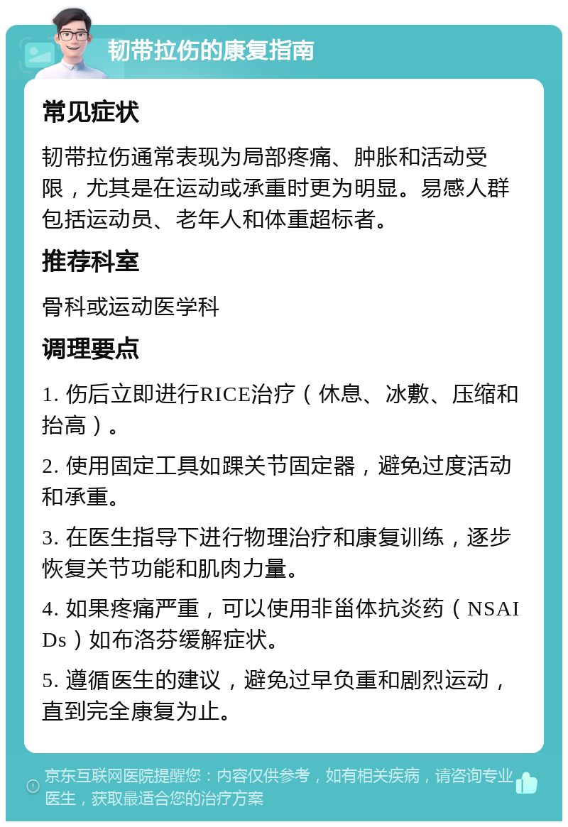 韧带拉伤的康复指南 常见症状 韧带拉伤通常表现为局部疼痛、肿胀和活动受限，尤其是在运动或承重时更为明显。易感人群包括运动员、老年人和体重超标者。 推荐科室 骨科或运动医学科 调理要点 1. 伤后立即进行RICE治疗（休息、冰敷、压缩和抬高）。 2. 使用固定工具如踝关节固定器，避免过度活动和承重。 3. 在医生指导下进行物理治疗和康复训练，逐步恢复关节功能和肌肉力量。 4. 如果疼痛严重，可以使用非甾体抗炎药（NSAIDs）如布洛芬缓解症状。 5. 遵循医生的建议，避免过早负重和剧烈运动，直到完全康复为止。