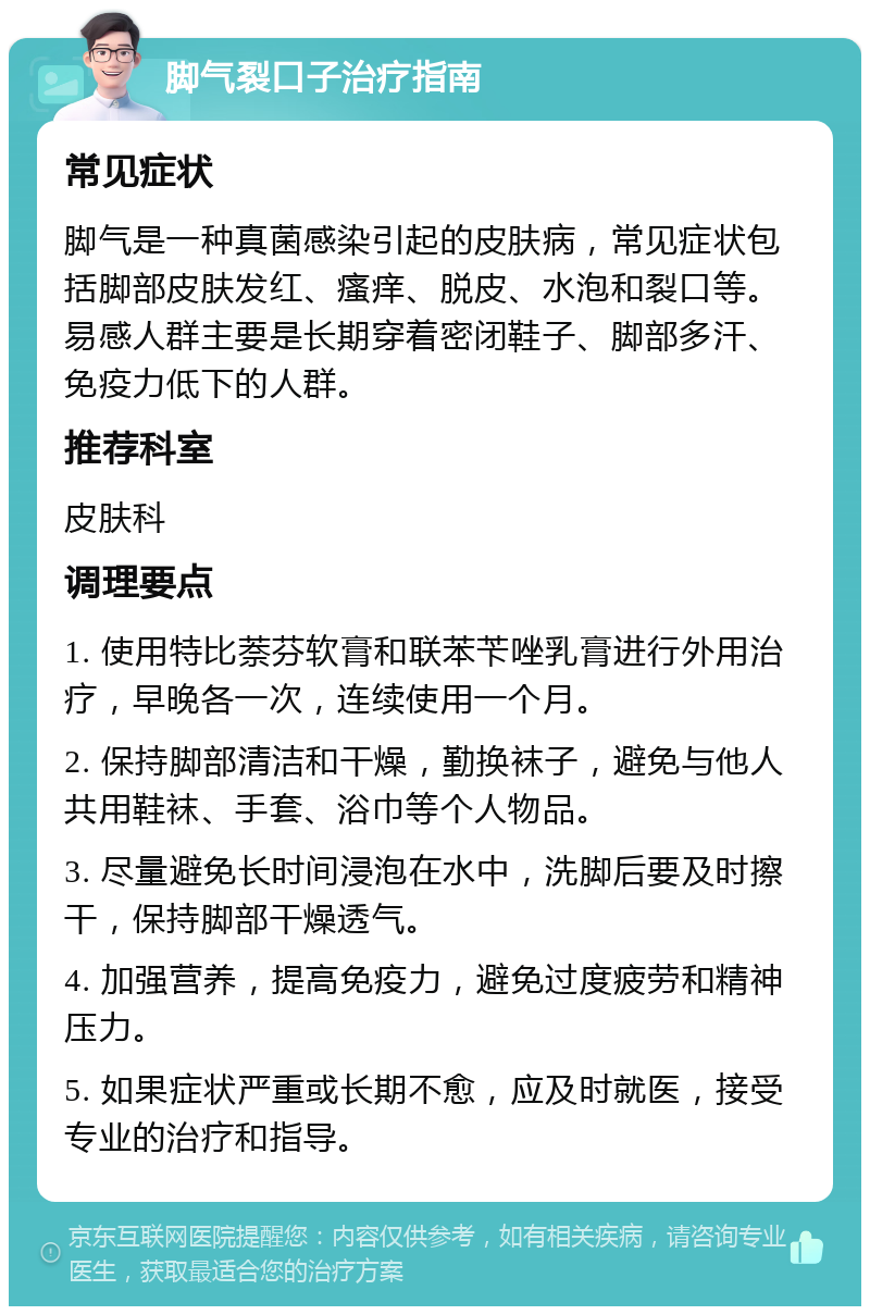 脚气裂口子治疗指南 常见症状 脚气是一种真菌感染引起的皮肤病，常见症状包括脚部皮肤发红、瘙痒、脱皮、水泡和裂口等。易感人群主要是长期穿着密闭鞋子、脚部多汗、免疫力低下的人群。 推荐科室 皮肤科 调理要点 1. 使用特比萘芬软膏和联苯苄唑乳膏进行外用治疗，早晚各一次，连续使用一个月。 2. 保持脚部清洁和干燥，勤换袜子，避免与他人共用鞋袜、手套、浴巾等个人物品。 3. 尽量避免长时间浸泡在水中，洗脚后要及时擦干，保持脚部干燥透气。 4. 加强营养，提高免疫力，避免过度疲劳和精神压力。 5. 如果症状严重或长期不愈，应及时就医，接受专业的治疗和指导。