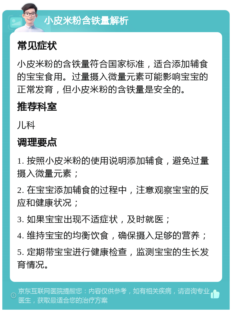 小皮米粉含铁量解析 常见症状 小皮米粉的含铁量符合国家标准，适合添加辅食的宝宝食用。过量摄入微量元素可能影响宝宝的正常发育，但小皮米粉的含铁量是安全的。 推荐科室 儿科 调理要点 1. 按照小皮米粉的使用说明添加辅食，避免过量摄入微量元素； 2. 在宝宝添加辅食的过程中，注意观察宝宝的反应和健康状况； 3. 如果宝宝出现不适症状，及时就医； 4. 维持宝宝的均衡饮食，确保摄入足够的营养； 5. 定期带宝宝进行健康检查，监测宝宝的生长发育情况。