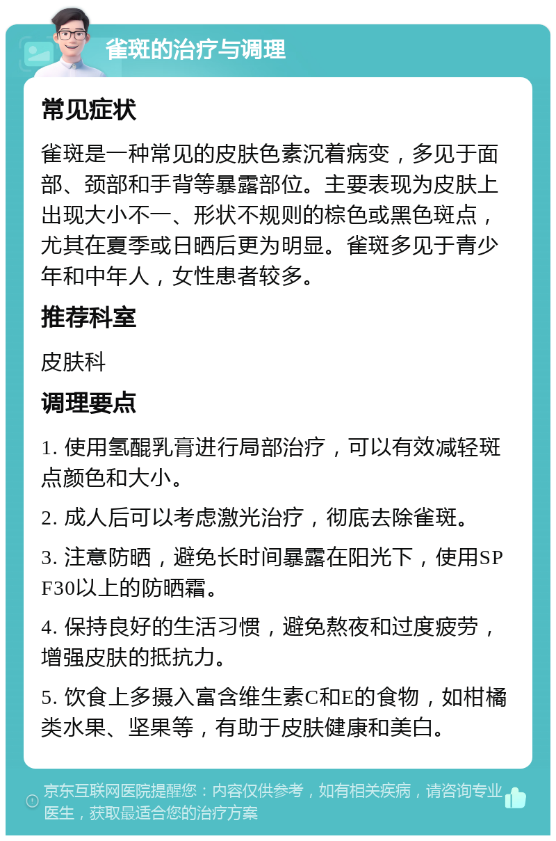 雀斑的治疗与调理 常见症状 雀斑是一种常见的皮肤色素沉着病变，多见于面部、颈部和手背等暴露部位。主要表现为皮肤上出现大小不一、形状不规则的棕色或黑色斑点，尤其在夏季或日晒后更为明显。雀斑多见于青少年和中年人，女性患者较多。 推荐科室 皮肤科 调理要点 1. 使用氢醌乳膏进行局部治疗，可以有效减轻斑点颜色和大小。 2. 成人后可以考虑激光治疗，彻底去除雀斑。 3. 注意防晒，避免长时间暴露在阳光下，使用SPF30以上的防晒霜。 4. 保持良好的生活习惯，避免熬夜和过度疲劳，增强皮肤的抵抗力。 5. 饮食上多摄入富含维生素C和E的食物，如柑橘类水果、坚果等，有助于皮肤健康和美白。