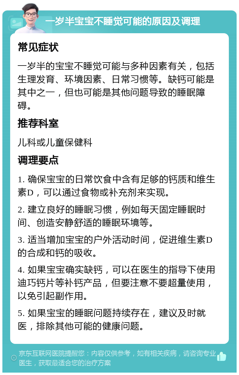 一岁半宝宝不睡觉可能的原因及调理 常见症状 一岁半的宝宝不睡觉可能与多种因素有关，包括生理发育、环境因素、日常习惯等。缺钙可能是其中之一，但也可能是其他问题导致的睡眠障碍。 推荐科室 儿科或儿童保健科 调理要点 1. 确保宝宝的日常饮食中含有足够的钙质和维生素D，可以通过食物或补充剂来实现。 2. 建立良好的睡眠习惯，例如每天固定睡眠时间、创造安静舒适的睡眠环境等。 3. 适当增加宝宝的户外活动时间，促进维生素D的合成和钙的吸收。 4. 如果宝宝确实缺钙，可以在医生的指导下使用迪巧钙片等补钙产品，但要注意不要超量使用，以免引起副作用。 5. 如果宝宝的睡眠问题持续存在，建议及时就医，排除其他可能的健康问题。