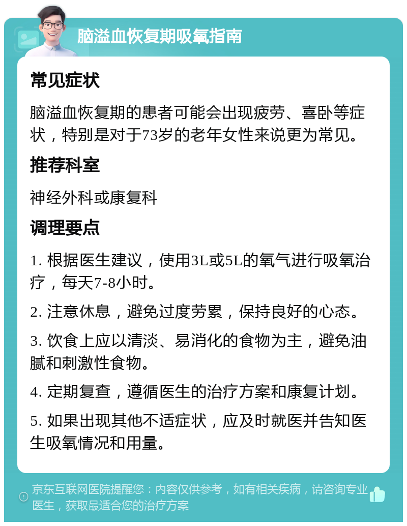 脑溢血恢复期吸氧指南 常见症状 脑溢血恢复期的患者可能会出现疲劳、喜卧等症状，特别是对于73岁的老年女性来说更为常见。 推荐科室 神经外科或康复科 调理要点 1. 根据医生建议，使用3L或5L的氧气进行吸氧治疗，每天7-8小时。 2. 注意休息，避免过度劳累，保持良好的心态。 3. 饮食上应以清淡、易消化的食物为主，避免油腻和刺激性食物。 4. 定期复查，遵循医生的治疗方案和康复计划。 5. 如果出现其他不适症状，应及时就医并告知医生吸氧情况和用量。