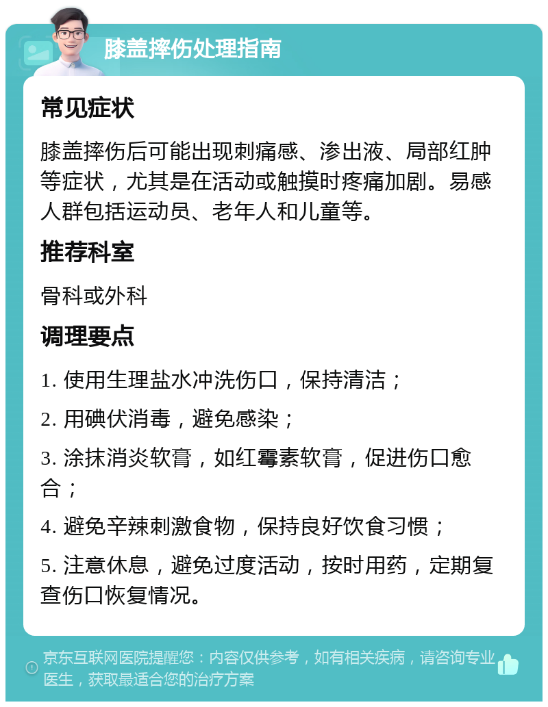 膝盖摔伤处理指南 常见症状 膝盖摔伤后可能出现刺痛感、渗出液、局部红肿等症状，尤其是在活动或触摸时疼痛加剧。易感人群包括运动员、老年人和儿童等。 推荐科室 骨科或外科 调理要点 1. 使用生理盐水冲洗伤口，保持清洁； 2. 用碘伏消毒，避免感染； 3. 涂抹消炎软膏，如红霉素软膏，促进伤口愈合； 4. 避免辛辣刺激食物，保持良好饮食习惯； 5. 注意休息，避免过度活动，按时用药，定期复查伤口恢复情况。