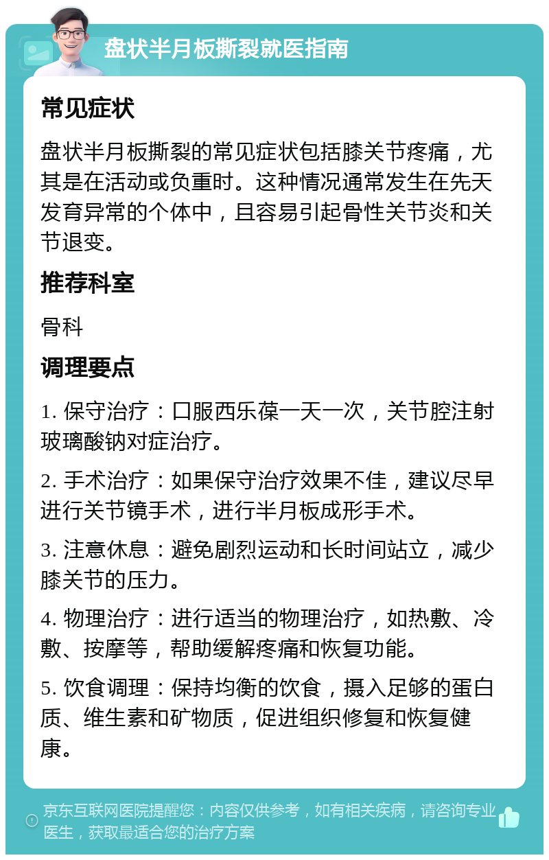 盘状半月板撕裂就医指南 常见症状 盘状半月板撕裂的常见症状包括膝关节疼痛，尤其是在活动或负重时。这种情况通常发生在先天发育异常的个体中，且容易引起骨性关节炎和关节退变。 推荐科室 骨科 调理要点 1. 保守治疗：口服西乐葆一天一次，关节腔注射玻璃酸钠对症治疗。 2. 手术治疗：如果保守治疗效果不佳，建议尽早进行关节镜手术，进行半月板成形手术。 3. 注意休息：避免剧烈运动和长时间站立，减少膝关节的压力。 4. 物理治疗：进行适当的物理治疗，如热敷、冷敷、按摩等，帮助缓解疼痛和恢复功能。 5. 饮食调理：保持均衡的饮食，摄入足够的蛋白质、维生素和矿物质，促进组织修复和恢复健康。