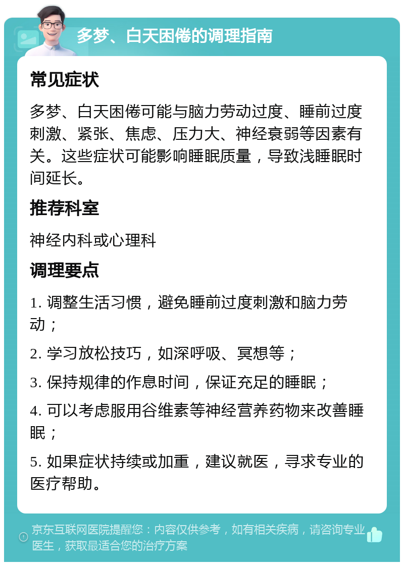 多梦、白天困倦的调理指南 常见症状 多梦、白天困倦可能与脑力劳动过度、睡前过度刺激、紧张、焦虑、压力大、神经衰弱等因素有关。这些症状可能影响睡眠质量，导致浅睡眠时间延长。 推荐科室 神经内科或心理科 调理要点 1. 调整生活习惯，避免睡前过度刺激和脑力劳动； 2. 学习放松技巧，如深呼吸、冥想等； 3. 保持规律的作息时间，保证充足的睡眠； 4. 可以考虑服用谷维素等神经营养药物来改善睡眠； 5. 如果症状持续或加重，建议就医，寻求专业的医疗帮助。