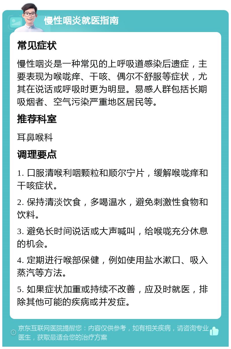 慢性咽炎就医指南 常见症状 慢性咽炎是一种常见的上呼吸道感染后遗症，主要表现为喉咙痒、干咳、偶尔不舒服等症状，尤其在说话或呼吸时更为明显。易感人群包括长期吸烟者、空气污染严重地区居民等。 推荐科室 耳鼻喉科 调理要点 1. 口服清喉利咽颗粒和顺尔宁片，缓解喉咙痒和干咳症状。 2. 保持清淡饮食，多喝温水，避免刺激性食物和饮料。 3. 避免长时间说话或大声喊叫，给喉咙充分休息的机会。 4. 定期进行喉部保健，例如使用盐水漱口、吸入蒸汽等方法。 5. 如果症状加重或持续不改善，应及时就医，排除其他可能的疾病或并发症。