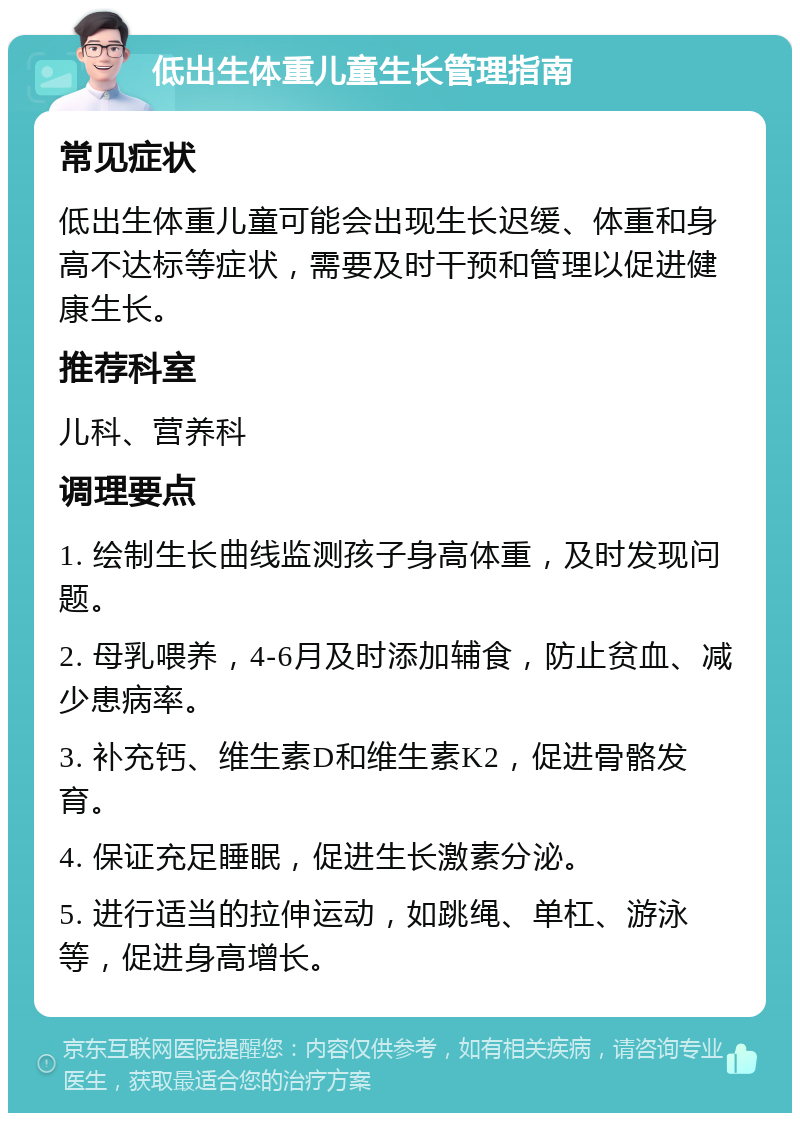 低出生体重儿童生长管理指南 常见症状 低出生体重儿童可能会出现生长迟缓、体重和身高不达标等症状，需要及时干预和管理以促进健康生长。 推荐科室 儿科、营养科 调理要点 1. 绘制生长曲线监测孩子身高体重，及时发现问题。 2. 母乳喂养，4-6月及时添加辅食，防止贫血、减少患病率。 3. 补充钙、维生素D和维生素K2，促进骨骼发育。 4. 保证充足睡眠，促进生长激素分泌。 5. 进行适当的拉伸运动，如跳绳、单杠、游泳等，促进身高增长。