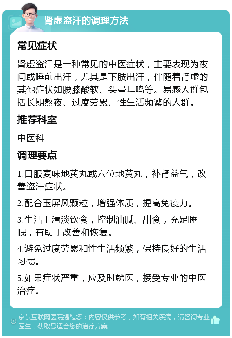 肾虚盗汗的调理方法 常见症状 肾虚盗汗是一种常见的中医症状，主要表现为夜间或睡前出汗，尤其是下肢出汗，伴随着肾虚的其他症状如腰膝酸软、头晕耳鸣等。易感人群包括长期熬夜、过度劳累、性生活频繁的人群。 推荐科室 中医科 调理要点 1.口服麦味地黄丸或六位地黄丸，补肾益气，改善盗汗症状。 2.配合玉屏风颗粒，增强体质，提高免疫力。 3.生活上清淡饮食，控制油腻、甜食，充足睡眠，有助于改善和恢复。 4.避免过度劳累和性生活频繁，保持良好的生活习惯。 5.如果症状严重，应及时就医，接受专业的中医治疗。