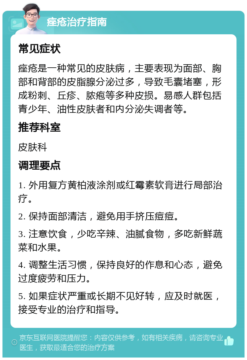 痤疮治疗指南 常见症状 痤疮是一种常见的皮肤病，主要表现为面部、胸部和背部的皮脂腺分泌过多，导致毛囊堵塞，形成粉刺、丘疹、脓疱等多种皮损。易感人群包括青少年、油性皮肤者和内分泌失调者等。 推荐科室 皮肤科 调理要点 1. 外用复方黄柏液涂剂或红霉素软膏进行局部治疗。 2. 保持面部清洁，避免用手挤压痘痘。 3. 注意饮食，少吃辛辣、油腻食物，多吃新鲜蔬菜和水果。 4. 调整生活习惯，保持良好的作息和心态，避免过度疲劳和压力。 5. 如果症状严重或长期不见好转，应及时就医，接受专业的治疗和指导。