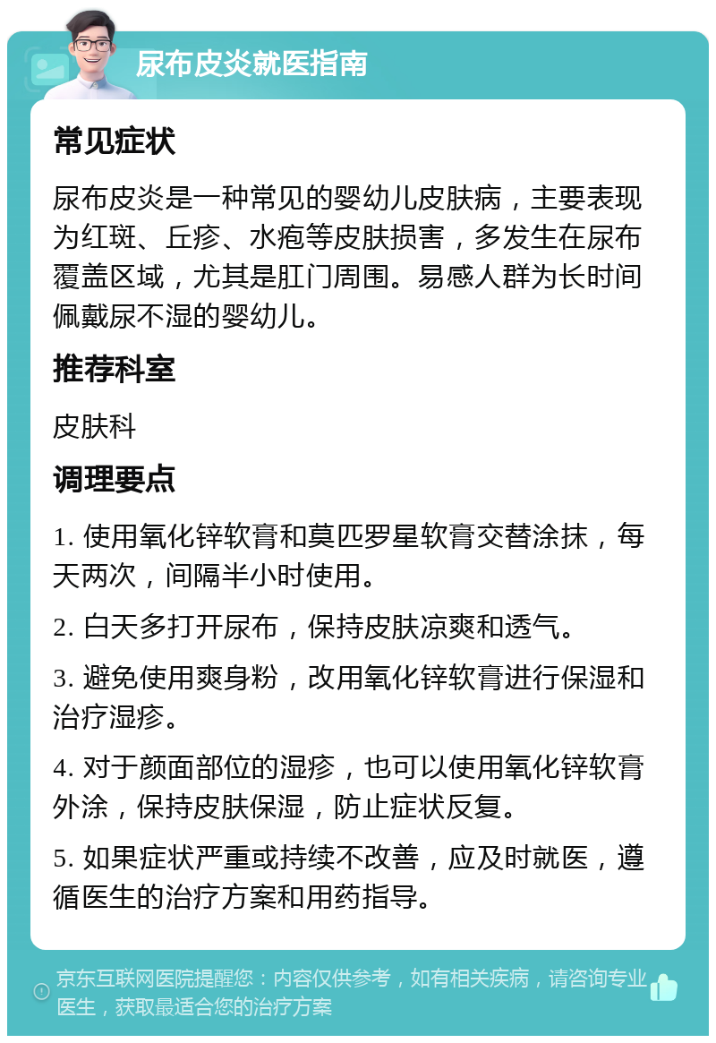 尿布皮炎就医指南 常见症状 尿布皮炎是一种常见的婴幼儿皮肤病，主要表现为红斑、丘疹、水疱等皮肤损害，多发生在尿布覆盖区域，尤其是肛门周围。易感人群为长时间佩戴尿不湿的婴幼儿。 推荐科室 皮肤科 调理要点 1. 使用氧化锌软膏和莫匹罗星软膏交替涂抹，每天两次，间隔半小时使用。 2. 白天多打开尿布，保持皮肤凉爽和透气。 3. 避免使用爽身粉，改用氧化锌软膏进行保湿和治疗湿疹。 4. 对于颜面部位的湿疹，也可以使用氧化锌软膏外涂，保持皮肤保湿，防止症状反复。 5. 如果症状严重或持续不改善，应及时就医，遵循医生的治疗方案和用药指导。