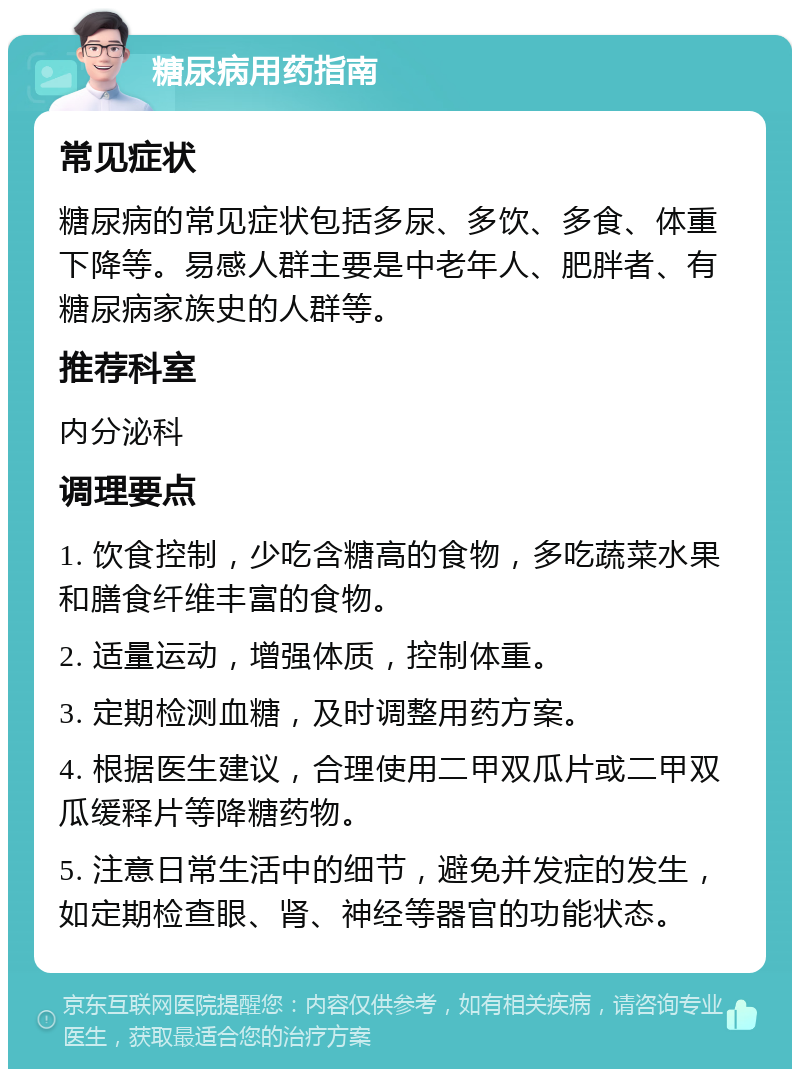 糖尿病用药指南 常见症状 糖尿病的常见症状包括多尿、多饮、多食、体重下降等。易感人群主要是中老年人、肥胖者、有糖尿病家族史的人群等。 推荐科室 内分泌科 调理要点 1. 饮食控制，少吃含糖高的食物，多吃蔬菜水果和膳食纤维丰富的食物。 2. 适量运动，增强体质，控制体重。 3. 定期检测血糖，及时调整用药方案。 4. 根据医生建议，合理使用二甲双瓜片或二甲双瓜缓释片等降糖药物。 5. 注意日常生活中的细节，避免并发症的发生，如定期检查眼、肾、神经等器官的功能状态。