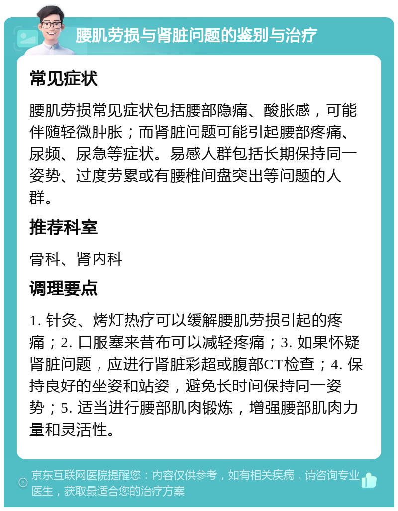 腰肌劳损与肾脏问题的鉴别与治疗 常见症状 腰肌劳损常见症状包括腰部隐痛、酸胀感，可能伴随轻微肿胀；而肾脏问题可能引起腰部疼痛、尿频、尿急等症状。易感人群包括长期保持同一姿势、过度劳累或有腰椎间盘突出等问题的人群。 推荐科室 骨科、肾内科 调理要点 1. 针灸、烤灯热疗可以缓解腰肌劳损引起的疼痛；2. 口服塞来昔布可以减轻疼痛；3. 如果怀疑肾脏问题，应进行肾脏彩超或腹部CT检查；4. 保持良好的坐姿和站姿，避免长时间保持同一姿势；5. 适当进行腰部肌肉锻炼，增强腰部肌肉力量和灵活性。