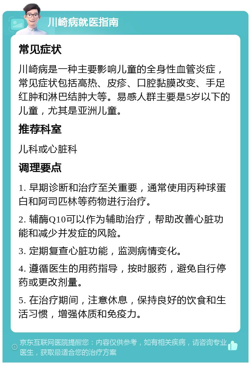 川崎病就医指南 常见症状 川崎病是一种主要影响儿童的全身性血管炎症，常见症状包括高热、皮疹、口腔黏膜改变、手足红肿和淋巴结肿大等。易感人群主要是5岁以下的儿童，尤其是亚洲儿童。 推荐科室 儿科或心脏科 调理要点 1. 早期诊断和治疗至关重要，通常使用丙种球蛋白和阿司匹林等药物进行治疗。 2. 辅酶Q10可以作为辅助治疗，帮助改善心脏功能和减少并发症的风险。 3. 定期复查心脏功能，监测病情变化。 4. 遵循医生的用药指导，按时服药，避免自行停药或更改剂量。 5. 在治疗期间，注意休息，保持良好的饮食和生活习惯，增强体质和免疫力。