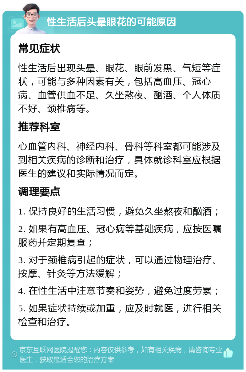 性生活后头晕眼花的可能原因 常见症状 性生活后出现头晕、眼花、眼前发黑、气短等症状，可能与多种因素有关，包括高血压、冠心病、血管供血不足、久坐熬夜、酗酒、个人体质不好、颈椎病等。 推荐科室 心血管内科、神经内科、骨科等科室都可能涉及到相关疾病的诊断和治疗，具体就诊科室应根据医生的建议和实际情况而定。 调理要点 1. 保持良好的生活习惯，避免久坐熬夜和酗酒； 2. 如果有高血压、冠心病等基础疾病，应按医嘱服药并定期复查； 3. 对于颈椎病引起的症状，可以通过物理治疗、按摩、针灸等方法缓解； 4. 在性生活中注意节奏和姿势，避免过度劳累； 5. 如果症状持续或加重，应及时就医，进行相关检查和治疗。