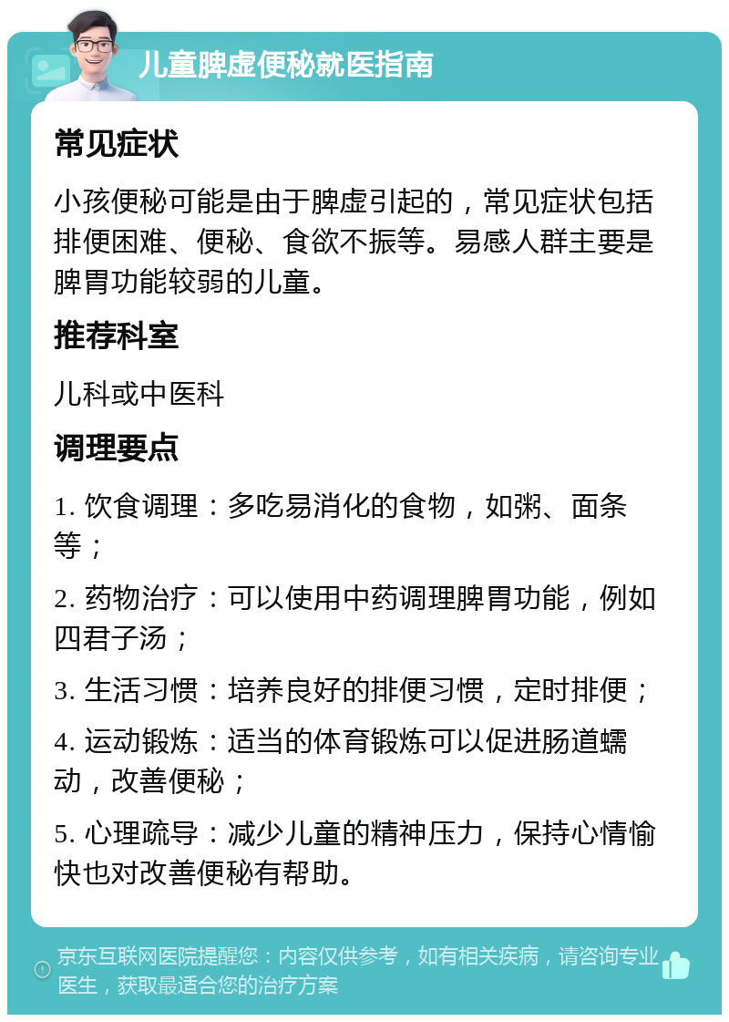 儿童脾虚便秘就医指南 常见症状 小孩便秘可能是由于脾虚引起的，常见症状包括排便困难、便秘、食欲不振等。易感人群主要是脾胃功能较弱的儿童。 推荐科室 儿科或中医科 调理要点 1. 饮食调理：多吃易消化的食物，如粥、面条等； 2. 药物治疗：可以使用中药调理脾胃功能，例如四君子汤； 3. 生活习惯：培养良好的排便习惯，定时排便； 4. 运动锻炼：适当的体育锻炼可以促进肠道蠕动，改善便秘； 5. 心理疏导：减少儿童的精神压力，保持心情愉快也对改善便秘有帮助。