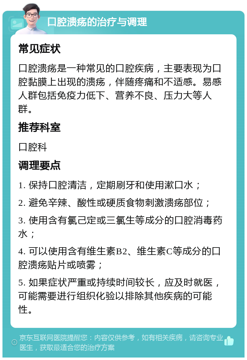 口腔溃疡的治疗与调理 常见症状 口腔溃疡是一种常见的口腔疾病，主要表现为口腔黏膜上出现的溃疡，伴随疼痛和不适感。易感人群包括免疫力低下、营养不良、压力大等人群。 推荐科室 口腔科 调理要点 1. 保持口腔清洁，定期刷牙和使用漱口水； 2. 避免辛辣、酸性或硬质食物刺激溃疡部位； 3. 使用含有氯己定或三氯生等成分的口腔消毒药水； 4. 可以使用含有维生素B2、维生素C等成分的口腔溃疡贴片或喷雾； 5. 如果症状严重或持续时间较长，应及时就医，可能需要进行组织化验以排除其他疾病的可能性。