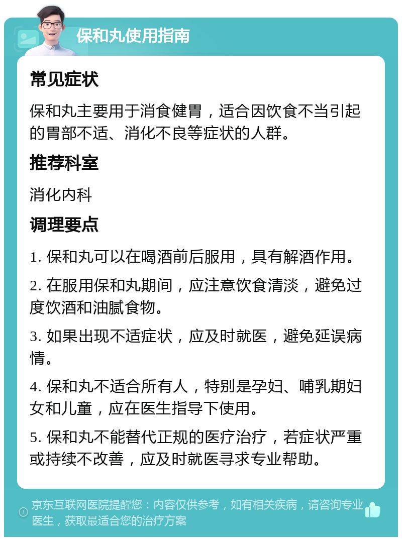 保和丸使用指南 常见症状 保和丸主要用于消食健胃，适合因饮食不当引起的胃部不适、消化不良等症状的人群。 推荐科室 消化内科 调理要点 1. 保和丸可以在喝酒前后服用，具有解酒作用。 2. 在服用保和丸期间，应注意饮食清淡，避免过度饮酒和油腻食物。 3. 如果出现不适症状，应及时就医，避免延误病情。 4. 保和丸不适合所有人，特别是孕妇、哺乳期妇女和儿童，应在医生指导下使用。 5. 保和丸不能替代正规的医疗治疗，若症状严重或持续不改善，应及时就医寻求专业帮助。