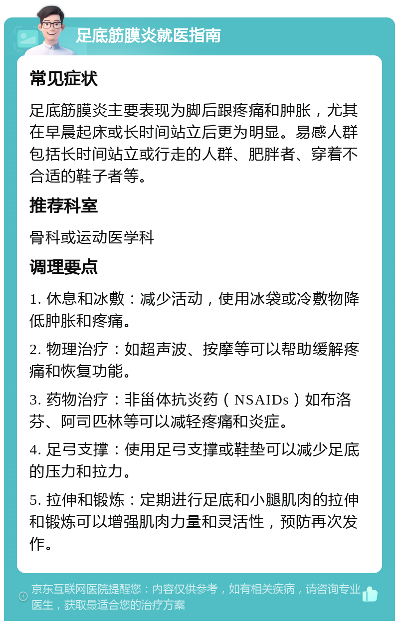 足底筋膜炎就医指南 常见症状 足底筋膜炎主要表现为脚后跟疼痛和肿胀，尤其在早晨起床或长时间站立后更为明显。易感人群包括长时间站立或行走的人群、肥胖者、穿着不合适的鞋子者等。 推荐科室 骨科或运动医学科 调理要点 1. 休息和冰敷：减少活动，使用冰袋或冷敷物降低肿胀和疼痛。 2. 物理治疗：如超声波、按摩等可以帮助缓解疼痛和恢复功能。 3. 药物治疗：非甾体抗炎药（NSAIDs）如布洛芬、阿司匹林等可以减轻疼痛和炎症。 4. 足弓支撑：使用足弓支撑或鞋垫可以减少足底的压力和拉力。 5. 拉伸和锻炼：定期进行足底和小腿肌肉的拉伸和锻炼可以增强肌肉力量和灵活性，预防再次发作。