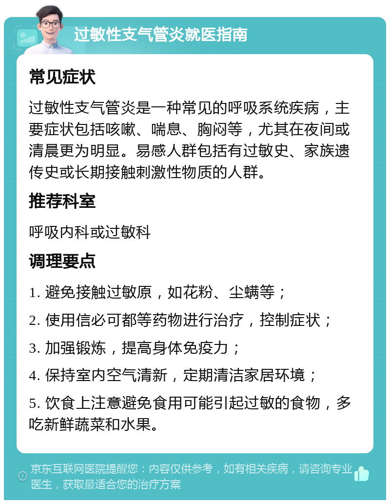 过敏性支气管炎就医指南 常见症状 过敏性支气管炎是一种常见的呼吸系统疾病，主要症状包括咳嗽、喘息、胸闷等，尤其在夜间或清晨更为明显。易感人群包括有过敏史、家族遗传史或长期接触刺激性物质的人群。 推荐科室 呼吸内科或过敏科 调理要点 1. 避免接触过敏原，如花粉、尘螨等； 2. 使用信必可都等药物进行治疗，控制症状； 3. 加强锻炼，提高身体免疫力； 4. 保持室内空气清新，定期清洁家居环境； 5. 饮食上注意避免食用可能引起过敏的食物，多吃新鲜蔬菜和水果。