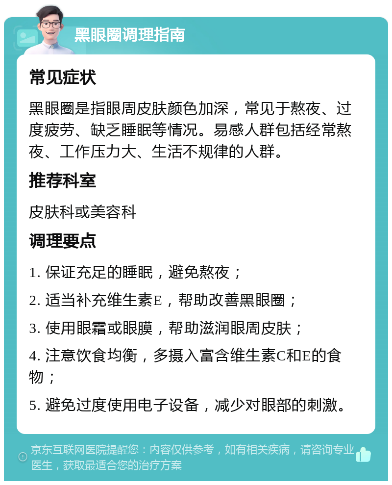 黑眼圈调理指南 常见症状 黑眼圈是指眼周皮肤颜色加深，常见于熬夜、过度疲劳、缺乏睡眠等情况。易感人群包括经常熬夜、工作压力大、生活不规律的人群。 推荐科室 皮肤科或美容科 调理要点 1. 保证充足的睡眠，避免熬夜； 2. 适当补充维生素E，帮助改善黑眼圈； 3. 使用眼霜或眼膜，帮助滋润眼周皮肤； 4. 注意饮食均衡，多摄入富含维生素C和E的食物； 5. 避免过度使用电子设备，减少对眼部的刺激。