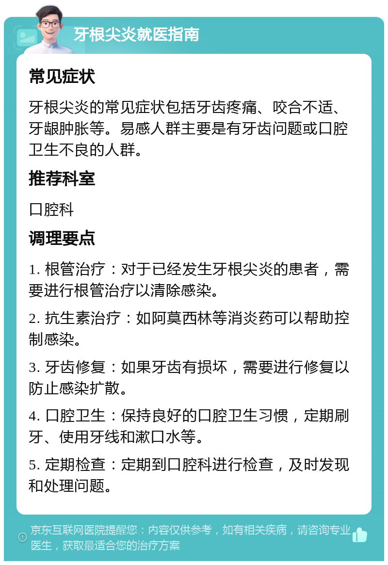 牙根尖炎就医指南 常见症状 牙根尖炎的常见症状包括牙齿疼痛、咬合不适、牙龈肿胀等。易感人群主要是有牙齿问题或口腔卫生不良的人群。 推荐科室 口腔科 调理要点 1. 根管治疗：对于已经发生牙根尖炎的患者，需要进行根管治疗以清除感染。 2. 抗生素治疗：如阿莫西林等消炎药可以帮助控制感染。 3. 牙齿修复：如果牙齿有损坏，需要进行修复以防止感染扩散。 4. 口腔卫生：保持良好的口腔卫生习惯，定期刷牙、使用牙线和漱口水等。 5. 定期检查：定期到口腔科进行检查，及时发现和处理问题。